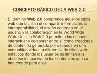 CONCEPTO BÁSICO DE LA WEB 2.0
 El término Web 2.0 comprende aquellos sitios
web que facilitan el compartir información, la
interoperabilidad, el diseño centrado en el
usuario y la colaboración en la World Wide
Web. Un sitio Web 2.0 permite a los usuarios
interactuar y colaborar entre sí como creadores
de contenido generado por usuarios en una
comunidad virtual, a diferencia de sitios web
estáticos donde los usuarios se limitan a la
observación pasiva de los contenidos que se
han creado para ellos.
 