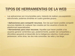 TIPOS DE HERRAMIENTAS DE LA WEB
 Las aplicaciones son innumerables pero, tratando de realizar una exposición
estructurada, podemos dividirlas en cuatro grandes grupos:
• Aplicaciones para compartir recursos. Son las que hacen posible compartir
recursos digitales de cualquier tipo creados por los usuarios a través de
plataformas especializadas.
• Herramientas para crear recursos. Aquellas que hacen posible a los
usuarios generar contenidos que, posteriormente, pueden ser compartidos y
difundidos apoyando el desarrollo de la inteligencia colectiva. A este grupo
pertenecen, entre otras, las dos más conocidas: las wikis y los blogs.
 