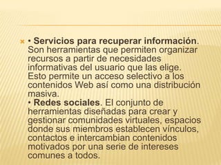  • Servicios para recuperar información.
Son herramientas que permiten organizar
recursos a partir de necesidades
informativas del usuario que las elige.
Esto permite un acceso selectivo a los
contenidos Web así como una distribución
masiva.
• Redes sociales. El conjunto de
herramientas diseñadas para crear y
gestionar comunidades virtuales, espacios
donde sus miembros establecen vínculos,
contactos e intercambian contenidos
motivados por una serie de intereses
comunes a todos.
 