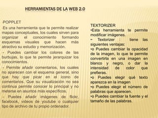 HERRAMIENTAS DE LA WEB 2.0
•POPPLET
•Es una herramienta que te permite realizar
mapas conceptuales, los cuales sirven para
organizar el conocimiento formando
esquemas visuales que hacen más
atractivo su estudio y memorización.
•- Puedes cambiar los colores de las
burbujas, lo que te permite jerarquizar los
conocimientos.
•- Permite añadir comentarios, los cuales
no aparecen con el esquema general, sino
que hay que picar en el icono de
comentarios. Que su visualización no sea
continua permite conocer lo principal y no
meterse en asuntos más específicos.
•- Puedes añadir imágenes de flickr,
facebook, videos de youtube o cualquier
tipo de archivo de tu propio ordenador.
TEXTORIZER
•Esta herramienta te permite
modificar imágenes.
•· Textorizer : tiene las
siguientes ventajas:
•o Puedes cambiar la opacidad
de la imagen, lo que te permite
convertirla en una imagen en
blanco y negro, o dar la
intensidad de color que
prefieras.
•o Puedes elegir qué texto
aparezca en la imagen
•o Puedes elegir el número de
palabras que aparecen.
•o Puedes cambiar la fuente y el
tamaño de las palabras.
 