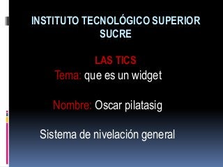 INSTITUTO TECNOLÓGICO SUPERIOR
SUCRE
LAS TICS
Tema: que es un widget
Nombre: Oscar pilatasig
Sistema de nivelación general
 