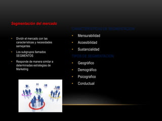 CARACTERISTICAS DE SEGMENTACION
• Mensurabilidad
• Accesibilidad
• Sustancialidad
TIPOS DE SEGMENTACION
• Geográfico
• Demográfico
• Psicografico
• Conductual
Segmentación del mercado
• Dividir el mercado con las
características y necesidades
semejantes
• Los subgrupos llamados
SEGMENTOS
• Responde de manera similar a
determinadas estrategias de
Marketing
 