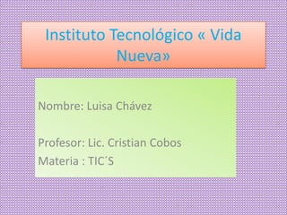 Instituto Tecnológico « Vida
Nueva»
Nombre: Luisa Chávez
Profesor: Lic. Cristian Cobos
Materia : TIC´S
 