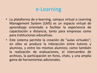e-Learning
• La plataforma de e-learning, campus virtual o Learning
Management System (LMS) es un espacio virtual de
aprendizaje orientado a facilitar la experiencia de
capacitación a distancia, tanto para empresas como
para instituciones educativas.
• Este sistema permite la creación de "aulas virtuales";
en ellas se produce la interacción entre tutores y
alumnos, y entre los mismos alumnos; como también
la realización de evaluaciones, el intercambio de
archivos, la participación en foros, chats, y una amplia
gama de herramientas adicionales.
 