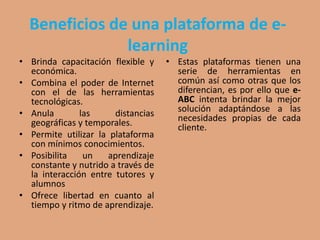 Beneficios de una plataforma de e-
learning
• Brinda capacitación flexible y
económica.
• Combina el poder de Internet
con el de las herramientas
tecnológicas.
• Anula las distancias
geográficas y temporales.
• Permite utilizar la plataforma
con mínimos conocimientos.
• Posibilita un aprendizaje
constante y nutrido a través de
la interacción entre tutores y
alumnos
• Ofrece libertad en cuanto al
tiempo y ritmo de aprendizaje.
• Estas plataformas tienen una
serie de herramientas en
común así como otras que los
diferencian, es por ello que e-
ABC intenta brindar la mejor
solución adaptándose a las
necesidades propias de cada
cliente.
 