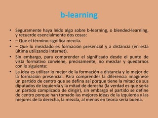 b-learning
• Seguramente haya leído algo sobre b-learning, o blended-learning,
y recuerde esencialmente dos cosas:
• – Que el término significa mezcla.
• – Que lo mezclado es formación presencial y a distancia (en esta
última utilizando Internet).
• Sin embargo, para comprender el significado desde el punto de
vista formativo conviene, precisamente, no mezclar y quedarnos
con lo siguiente:
• La idea es utilizar lo mejor de la formación a distancia y lo mejor de
la formación presencial. Para comprender la diferencia imagínese
un partido de centro que se defina así porque tiene la mitad de sus
diputados de izquierda y la mitad de derecha (la verdad es que sería
un partido complicado de dirigir), sin embargo el partido se define
de centro porque han tomado las mejores ideas de la izquierda y las
mejores de la derecha, la mezcla, al menos en teoría sería buena.
 