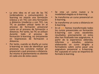 • La otra idea es el uso de las TIC
(ordenadores y comunicación); b-
learning no mezcla una formación
(clásica y sin TIC) con otra formación
a distancia (moderna y con TIC). Las
TIC se pueden utilizar tanto en el
proceso de formación presencial
como en el proceso de formación a
distancia. Por tanto, las TIC se utilizan
durante todo el proceso de
formación b-learning, no únicamente
en losprocesos de formación a
distancia.
• Por tanto, cuando se diseña un curso
b-learning se trata de identificar qué
procesos nos conviene realizar en
presencial y qué procesos a distancia.
Así mismo el plantemiento es distinto
en cada uno de estos casos:
• Se crea un curso nuevo y la
modalidad elegida es b-learning.
• Se transforma un curso presencial en
b-learning.
• Se transforma un curso a distancia en
b-learning.
• En el LITI hemos transformado todos
los cursos presenciales en formación
b-learning con unos excelentes
resultados; precisamente en estos
días han finalizado tres asignaturas. A
partir de la experiencia obtenida,
informes y estudios, estamos
elaborando un curso dirigido a
formadores sobre como pasar una
asignatura presencial a b-learning.
Por supuesto el curso se impartirá en
formato b-learning.
 