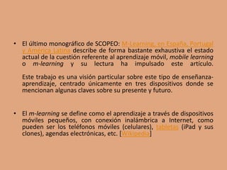 • El último monográfico de SCOPEO: M-Learning, en España, Portugal
y América Latina describe de forma bastante exhaustiva el estado
actual de la cuestión referente al aprendizaje móvil, mobile learning
o m-learning y su lectura ha impulsado este artículo.
Este trabajo es una visión particular sobre este tipo de enseñanza-
aprendizaje, centrado únicamente en tres dispositivos donde se
mencionan algunas claves sobre su presente y futuro.
• El m-learning se define como el aprendizaje a través de dispositivos
móviles pequeños, con conexión inalámbrica a Internet, como
pueden ser los teléfonos móviles (celulares), tabletas (iPad y sus
clones), agendas electrónicas, etc. [Wikipedia]
 