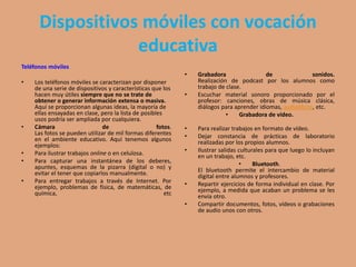 Dispositivos móviles con vocación
educativa
Teléfonos móviles
• Los teléfonos móviles se caracterizan por disponer
de una serie de dispositivos y características que los
hacen muy útiles siempre que no se trate de
obtener o generar información extensa o masiva.
Aquí se proporcionan algunas ideas, la mayoría de
ellas ensayadas en clase, pero la lista de posibles
usos podría ser ampliada por cualquiera.
• Cámara de fotos.
Las fotos se pueden utilizar de mil formas diferentes
en el ambiente educativo. Aquí tenemos algunos
ejemplos:
• Para ilustrar trabajos online o en celulosa.
• Para capturar una instantánea de los deberes,
apuntes, esquemas de la pizarra (digital o no) y
evitar el tener que copiarlos manualmente.
• Para entregar trabajos a través de Internet. Por
ejemplo, problemas de física, de matemáticas, de
química, etc
• Grabadora de sonidos.
Realización de podcast por los alumnos como
trabajo de clase.
• Escuchar material sonoro proporcionado por el
profesor: canciones, obras de música clásica,
diálogos para aprender idiomas, audiolibros, etc.
• Grabadora de vídeo.
• Para realizar trabajos en formato de vídeo.
• Dejar constancia de prácticas de laboratorio
realizadas por los propios alumnos.
• Ilustrar salidas culturales para que luego lo incluyan
en un trabajo, etc.
• Bluetooth.
El bluetooth permite el intercambio de material
digital entre alumnos y profesores.
• Repartir ejercicios de forma individual en clase. Por
ejemplo, a medida que acaban un problema se les
envía otro.
• Compartir documentos, fotos, vídeos o grabaciones
de audio unos con otros.
 