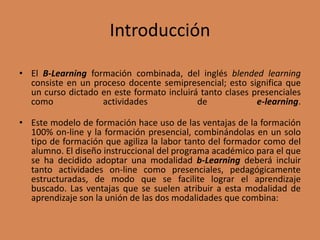 Introducción
• El B-Learning formación combinada, del inglés blended learning
consiste en un proceso docente semipresencial; esto significa que
un curso dictado en este formato incluirá tanto clases presenciales
como actividades de e-learning.
• Este modelo de formación hace uso de las ventajas de la formación
100% on-line y la formación presencial, combinándolas en un solo
tipo de formación que agiliza la labor tanto del formador como del
alumno. El diseño instruccional del programa académico para el que
se ha decidido adoptar una modalidad b-Learning deberá incluir
tanto actividades on-line como presenciales, pedagógicamente
estructuradas, de modo que se facilite lograr el aprendizaje
buscado. Las ventajas que se suelen atribuir a esta modalidad de
aprendizaje son la unión de las dos modalidades que combina:
 