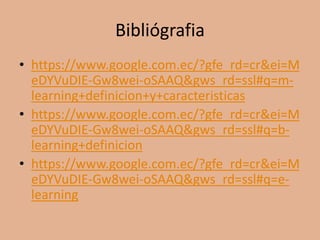 Bibliógrafia
• https://www.google.com.ec/?gfe_rd=cr&ei=M
eDYVuDIE-Gw8wei-oSAAQ&gws_rd=ssl#q=m-
learning+definicion+y+caracteristicas
• https://www.google.com.ec/?gfe_rd=cr&ei=M
eDYVuDIE-Gw8wei-oSAAQ&gws_rd=ssl#q=b-
learning+definicion
• https://www.google.com.ec/?gfe_rd=cr&ei=M
eDYVuDIE-Gw8wei-oSAAQ&gws_rd=ssl#q=e-
learning
 