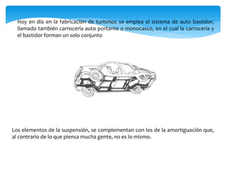 Hoy en día en la fabricación de turismos se emplea el sistema de auto bastidor,
llamado también carrocería auto portante o monocasco, en el cual la carrocería y
el bastidor forman un solo conjunto
Los elementos de la suspensión, se complementan con los de la amortiguación que,
al contrario de lo que piensa mucha gente, no es lo mismo.
 