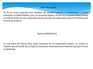 Barra de torsión
Es de un acero especial para muelles, de sección redonda o cuadrangular y cuyos
extremos se hallan fijados, uno, en un punto rígido y el otro en un punto móvil, donde
se halla la rueda. En las oscilaciones de la carretera la rueda debe vencer el esfuerzo de
torsión de la barra.
Barra estabilizadora
Es una barra de hierro, que suele colocarse en la suspensión trasera, su misión es
impedir que el muelle de un lado se comprima excesivamente mientras que por el otro
se distiende.
 