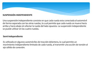 SUSPENSIÓN INDEPENDIENTE
Una suspensión independiente consiste en que cada rueda esta conectada al automóvil
de forma separada con las otras ruedas, lo cual permite que cada rueda se mueva hacia
arriba y hacia abajo sin afectar la rueda del lado opuesto. La suspensión independiente
se puede utilizar en las cuatro ruedas.
Semi-independiente
Es utilizada en algunos automóviles de tracción delantera, lo cual permite un
movimiento independiente limitado de cada rueda, al transmitir una acción de torsión al
eje sólido de conexión.
 