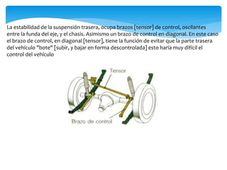 La estabilidad de la suspensión trasera, ocupa brazos [tensor] de control, oscilantes
entre la funda del eje, y el chasis. Asimismo un brazo de control en diagonal. En este caso
el brazo de control, en diagonal [tensor], tiene la función de evitar que la parte trasera
del vehículo "bote" [subir, y bajar en forma descontrolada] esto haría muy difícil el
control del vehículo
 