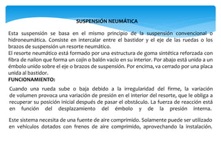 SUSPENSIÓN NEUMÁTICA
Esta suspensión se basa en el mismo principio de la suspensión convencional o
hidroneumática. Consiste en intercalar entre el bastidor y el eje de las ruedas o los
brazos de suspensión un resorte neumático.
El resorte neumático está formado por una estructura de goma sintética reforzada con
fibra de nailon que forma un cojín o balón vacío en su interior. Por abajo está unido a un
émbolo unido sobre el eje o brazos de suspensión. Por encima, va cerrado por una placa
unida al bastidor.
FUNCIONAMIENTO:
Cuando una rueda sube o baja debido a la irregularidad del firme, la variación
de volumen provoca una variación de presión en el interior del resorte, que le obliga a
recuperar su posición inicial después de pasar el obstáculo. La fuerza de reacción está
en función del desplazamiento del émbolo y de la presión interna.
Este sistema necesita de una fuente de aire comprimido. Solamente puede ser utilizado
en vehículos dotados con frenos de aire comprimido, aprovechando la instalación.
 