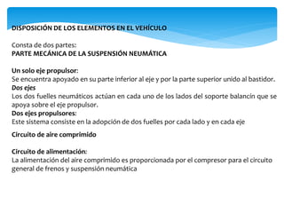 DISPOSICIÓN DE LOS ELEMENTOS EN EL VEHÍCULO
Consta de dos partes:
PARTE MECÁNICA DE LA SUSPENSIÓN NEUMÁTICA
Un solo eje propulsor:
Se encuentra apoyado en su parte inferior al eje y por la parte superior unido al bastidor.
Dos ejes
Los dos fuelles neumáticos actúan en cada uno de los lados del soporte balancín que se
apoya sobre el eje propulsor.
Dos ejes propulsores:
Este sistema consiste en la adopción de dos fuelles por cada lado y en cada eje
Circuito de aire comprimido
Circuito de alimentación:
La alimentación del aire comprimido es proporcionada por el compresor para el circuito
general de frenos y suspensión neumática
 