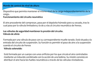 Mando de control de nivel de altura
Dispositivo que permite mantener el mismo nivel de la carga independientemente de la
carga..
Funcionamiento del circuito neumático
El aire procedente del compresor, pasa por el depósito húmedo para su secado, tras lo
cual pasa por la válvula limitadora y la de 4 vías al circuito neumático de frenos.
Las válvulas de seguridad mantienen la presión del circuito.
Válvula de alivio
Formada por una válvula de paso con su correspondiente muelle tarado. Está situada a la
entrada del circuito de suspensión. Su función es permitir el paso de aire a la suspensión
cuando el circuito de frenos
Válvula solenoide:
Está formada por un cuerpo con unos orificios por los que circula el aire controlados
mediante un inducido combinado con la acción de una bobina. Su misión consiste en
distribuir el aire hacia los fuelles neumáticos a través de las válvulas niveladoras.
 