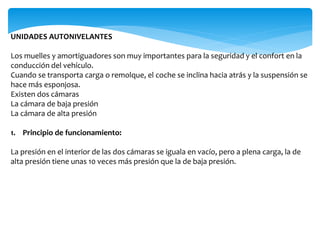 UNIDADES AUTONIVELANTES
Los muelles y amortiguadores son muy importantes para la seguridad y el confort en la
conducción del vehículo.
Cuando se transporta carga o remolque, el coche se inclina hacia atrás y la suspensión se
hace más esponjosa.
Existen dos cámaras
La cámara de baja presión
La cámara de alta presión
1. Principio de funcionamiento:
La presión en el interior de las dos cámaras se iguala en vacío, pero a plena carga, la de
alta presión tiene unas 10 veces más presión que la de baja presión.
 