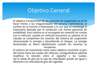 El objetivo fundamental de los sistemas de suspensión es el de
hacer frente a las irregularidades del terreno manteniendo el
confort en la marcha e intentando a la vez que se mantenga la
trayectoria deseada por el conductor con ciertas garantías de
estabilidad. Este sistema es el encargado de conectar las ruedas
con el vehículo: cuando un vehículo encuentra un saliente en la
calzada se comprimen los resortes del sistema de suspensión
almacenando la energía y absorbiendo el choque. La energía
almacenada se libera rápidamente cuando los resortes se
recuperan.
El sistema de transmisión tiene como objetivo transmitir el giro
del motor hacia las ruedas del vehículo, consiguiéndose además
modificar la relación entre el cigüeñal y las ruedas.
Así la salida de giro de la caja de velocidades puede ser igual o
diferente a la velocidad de giro del cigüeñal.
Objetivo General
 