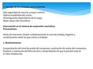 2. Ventajas de las unidades autonivelantes:
Más seguridad de marcha y mayor confort.
Óptima estabilidad del coche.
Amortiguación dependiente de la carga.
Mejor apoyo del neumático.
Intervención en el sistema de suspensión neumática:
Precauciones:
Antes de intervenir, limpiar cuidadosamente la zona de trabajo, órganos y
canalizaciones sobre las que vamos a trabajar.
2. Mantenimiento:
Comprobación del nivel de aceite del compresor, sustitución de aceite del compresor,
limpieza y sustitución del filtro de aire y comprobación de que la presión está en
el valor establecido.
 