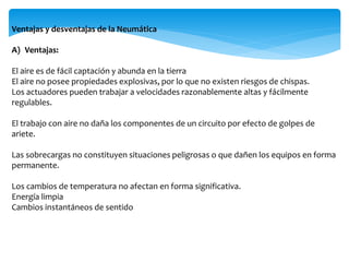 Ventajas y desventajas de la Neumática
A) Ventajas:
El aire es de fácil captación y abunda en la tierra
El aire no posee propiedades explosivas, por lo que no existen riesgos de chispas.
Los actuadores pueden trabajar a velocidades razonablemente altas y fácilmente
regulables.
El trabajo con aire no daña los componentes de un circuito por efecto de golpes de
ariete.
Las sobrecargas no constituyen situaciones peligrosas o que dañen los equipos en forma
permanente.
Los cambios de temperatura no afectan en forma significativa.
Energía limpia
Cambios instantáneos de sentido
 
