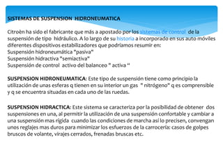 SISTEMAS DE SUSPENSION HIDRONEUMATICA
Citroèn ha sido el fabricante que más a apostado por los sistemas de control de la
suspensión de tipo hidráulico. A lo largo de su historia a incorporado en sus auto móviles
diferentes dispositivos estabilizadores que podríamos resumir en:
Suspensión hidroneumática "pasiva"
Suspensión hidractiva "semiactiva"
Suspensión de control activo del balanceo " activa “
SUSPENSION HIDRONEUMATICA: Este tipo de suspensión tiene como principio la
utilización de unas esferas q tienen en su interior un gas " nitrógeno" q es comprensible
y q se encuentra situadas en cada uno de las ruedas.
SUSPENSION HIDRACTICA: Este sistema se caracteriza por la posibilidad de obtener dos
suspensiones en una, al permitir la utilización de una suspensión confortable y cambiar a
una suspensión mas rígida cuando las condiciones de marcha así lo precisen, convengan
unos reglajes mas duros para minimizar los esfuerzos de la carrocería: casos de golpes
bruscos de volante, virajes cerrados, frenadas bruscas etc.
 