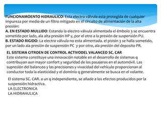 FUNCIONAMOENTO HIDRAULICO: Esta electro válvula esta protegida de cualquier
impureza por medio de un filtro mitigado en el circuito de alimentación de la alta
presión:
A. EN ESTADO MULLIDO: Estando la electro válvula alimentada el émbolo 3 se encuentra
sometido por lado, ala alta presión HP y, por el otro a la presión de suspensión PU.
B. ESTADO RIGIDO: La electro válvula no esta alimentada. el pistón 3 se halla sometido,
por un lado ala presión de suspensión PC y por otro, ala presión del deposito PR.
EL SISTEMA CITROEN DE CONTROL ACTIVODEL VALANCEO SC. CAR
Este sistema constituye una innovación notable en el desarrollo de sistemas q
contribuyan aun mayor confort y seguridad de los pasajeros en el automóvil. Las
supresión del balanceo y las precisiones y vivacidad del vehículo proporcionan al
conductor toda la elasticidad y el dominio q generalmente se busca en el volante.
El sistema SC. CAR. a un q independiente, se añade a los efectos producidos por la
suspensión hidractiva.
LA ELECTRONICA
LA HIDRAHULICA
 