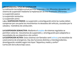 LOS DIFERENTES TIPOS DE SUSPENCION
La realización tecnológica actual permite responder a las diferentes demandas del
sistema de suspensión mediante la implantación de tres finalidades diferentes:
La suspensión pasiva
La suspensión semiactiva
La suspensión activa
1.10.1. SUSPENCION PASIVA: La suspensión y amortiguación entre las ruedas deben
compensar por una parte los movimientos no deseados del vehículo, causados por la
calzada y maniobras de conducción.
LA SUSPENSION SEMIACTIVA: Mediante el empleo de sistemas regulados se
permiten varias los mecanismos de suspensión y amortiguación para adaptarlos a
necesidades de uso deportivo o de confort.
LA SUSPENCION ACTIVA: Estos sistemas son llamados semi activos y no necesitan de
canal externo de emergencia. Hay dos funciones distintas y interdependientes.
Amortiguación variable según tres leyes "deportiva, media y confor"
Corrección de la altura bajo casco.
 
