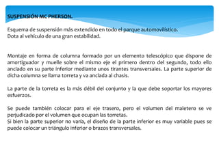 SUSPENSIÓN MC PHERSON.
Esquema de suspensión más extendido en todo el parque automovilístico.
Dota al vehículo de una gran estabilidad.
Montaje en forma de columna formado por un elemento telescópico que dispone de
amortiguador y muelle sobre el mismo eje el primero dentro del segundo, todo ello
anclado en su parte inferior mediante unos tirantes transversales. La parte superior de
dicha columna se llama torreta y va anclada al chasis.
La parte de la torreta es la más débil del conjunto y la que debe soportar los mayores
esfuerzos.
Se puede también colocar para el eje trasero, pero el volumen del maletero se ve
perjudicado por el volumen que ocupan las torretas.
Si bien la parte superior no varía, el diseño de la parte inferior es muy variable pues se
puede colocar un triángulo inferior o brazos transversales.
 