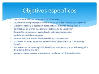 Objetivos específicos
• Describir las funciones del sistema de suspensión
• Enumerar los componentes principales de los distintos sistemas de suspensión
• Explicar el diseño y la operación de los distintos sistemas de suspensión
• Diagnosticar las averías mas comunes del sistema de suspensión
• Reparar los componentes averiados del sistema de suspensión
• Medir la altura de la suspensión
• Darle servicio a un ensamble de accesorios y componentes
• Establecer un punto de partida para el estudio del Sistemas de Transmisión y
Frenado
• Dar a conocer, de manera global, los diferentes sistemas que serán investigados
del sistema de transmisión.
• Motivar a mas personas a interesarse al estudio de mecánica automotriz.
 