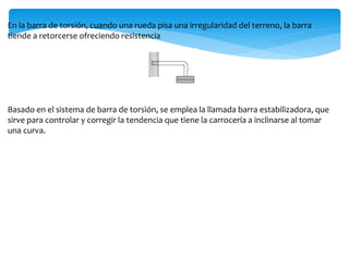 En la barra de torsión, cuando una rueda pisa una irregularidad del terreno, la barra
tiende a retorcerse ofreciendo resistencia
Basado en el sistema de barra de torsión, se emplea la llamada barra estabilizadora, que
sirve para controlar y corregir la tendencia que tiene la carrocería a inclinarse al tomar
una curva.
 