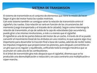 El sistema de transmisión es el conjunto de elementos que tiene la misión de hacer
llegar el giro del motor hasta las ruedas motrices.
Con este sistema también se consigue variar la relación de transmisión entre el
cigüeñal y las ruedas. Esta relación se varía en función de las circunstancias del
momento (carga transportada y el trazado de la calzada). Según como intervenga la
relación de transmisión, el eje de salida de la caja de velocidades (eje secundario),
puede girar a las mismas revoluciones, a más o a menos que el cigüeñal.
El cigüeñal es una de las partes básicas del motor de un coche. A través de él se puede
convertir el movimiento lineal de los émbolos en uno rotativo, lo que supone algo muy
importante para desarrollar la tracción final a base de ruedas, además de recibir todos
los impulsos irregulares que proporcionan los pistones, para después convertirlos en
un giro que ya es regular y equilibrado, unificando toda la energía mecánica que se
acumulan en cada una de las combustiones.
Si el árbol de transmisión gira más despacio que el cigüeñal, diremos que se ha
producido una desmultiplicación o reducción y en caso contrario una multiplicación o
súper-marcha.
SISTEMA DE TRANSMISION
 
