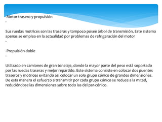 -Motor trasero y propulsión
-
Sus ruedas motrices son las traseras y tampoco posee árbol de transmisión. Este sistema
apenas se emplea en la actualidad por problemas de refrigeración del motor
-
-Propulsión doble
-
Utilizado en camiones de gran tonelaje, donde la mayor parte del peso está soportado
por las ruedas traseras y mejor repartido. Este sistema consiste en colocar dos puentes
traseros y motrices evitando así colocar un solo grupo cónico de grandes dimensiones.
De esta manera el esfuerzo a transmitir por cada grupo cónico se reduce a la mitad,
reduciéndose las dimensiones sobre todo las del par-cónico.
 