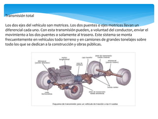 Transmisión total
Los dos ejes del vehículo son motrices. Los dos puentes o ejes motrices llevan un
diferencial cada uno. Con esta transmisión pueden, a voluntad del conductor, enviar el
movimiento a los dos puentes o solamente al trasero. Este sistema se monta
frecuentemente en vehículos todo terreno y en camiones de grandes tonelajes sobre
todo los que se dedican a la construcción y obras públicas.
 