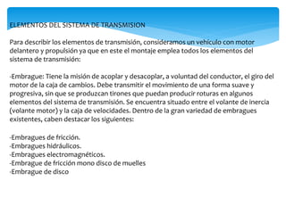 ELEMENTOS DEL SISTEMA DE TRANSMISION
Para describir los elementos de transmisión, consideramos un vehículo con motor
delantero y propulsión ya que en este el montaje emplea todos los elementos del
sistema de transmisión:
-Embrague: Tiene la misión de acoplar y desacoplar, a voluntad del conductor, el giro del
motor de la caja de cambios. Debe transmitir el movimiento de una forma suave y
progresiva, sin que se produzcan tirones que puedan producir roturas en algunos
elementos del sistema de transmisión. Se encuentra situado entre el volante de inercia
(volante motor) y la caja de velocidades. Dentro de la gran variedad de embragues
existentes, caben destacar los siguientes:
-Embragues de fricción.
-Embragues hidráulicos.
-Embragues electromagnéticos.
-Embrague de fricción mono disco de muelles
-Embrague de disco
 