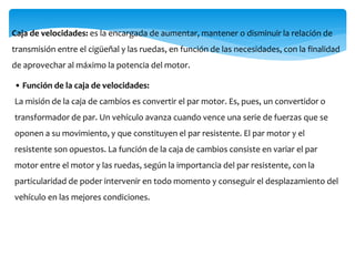 Caja de velocidades: es la encargada de aumentar, mantener o disminuir la relación de
transmisión entre el cigüeñal y las ruedas, en función de las necesidades, con la finalidad
de aprovechar al máximo la potencia del motor.
• Función de la caja de velocidades:
La misión de la caja de cambios es convertir el par motor. Es, pues, un convertidor o
transformador de par. Un vehículo avanza cuando vence una serie de fuerzas que se
oponen a su movimiento, y que constituyen el par resistente. El par motor y el
resistente son opuestos. La función de la caja de cambios consiste en variar el par
motor entre el motor y las ruedas, según la importancia del par resistente, con la
particularidad de poder intervenir en todo momento y conseguir el desplazamiento del
vehículo en las mejores condiciones.
 