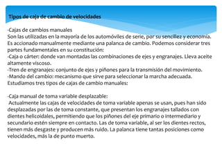 Tipos de caja de cambio de velocidades
-Cajas de cambios manuales
Son las utilizadas en la mayoría de los automóviles de serie, por su sencillez y economía.
Es accionado manualmente mediante una palanca de cambio. Podemos considerar tres
partes fundamentales en su constitución:
-Caja o cárter: donde van montadas las combinaciones de ejes y engranajes. Lleva aceite
altamente viscoso.
-Tren de engranajes: conjunto de ejes y piñones para la transmisión del movimiento.
-Mando del cambio: mecanismo que sirve para seleccionar la marcha adecuada.
Estudiamos tres tipos de cajas de cambio manuales:
-Caja manual de toma variable desplazable:
Actualmente las cajas de velocidades de toma variable apenas se usan, pues han sido
desplazadas por las de toma constante, que presentan los engranajes tallados con
dientes helicoidales, permitiendo que los piñones del eje primario o intermediario y
secundario estén siempre en contacto. Las de toma variable, al ser los dientes rectos,
tienen más desgaste y producen más ruido. La palanca tiene tantas posiciones como
velocidades, más la de punto muerto.
 