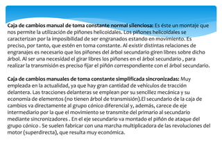 Caja de cambios manual de toma constante normal silenciosa: Es éste un montaje que
nos permite la utilización de piñones helicoidales. Los piñones helicoidales se
caracterizan por la imposibilidad de ser engranados estando en movimiento. Es
preciso, por tanto, que estén en toma constante. Al existir distintas relaciones de
engranajes es necesario que los piñones del árbol secundario giren libres sobre dicho
árbol. Al ser una necesidad el girar libres los piñones en el árbol secundario , para
realizar la transmisión es preciso fijar el piñón correspondiente con el árbol secundario.
Caja de cambios manuales de toma constante simplificada sincronizadas: Muy
empleada en la actualidad, ya que hay gran cantidad de vehículos de tracción
delantera. Las tracciones delanteras se emplean por su sencillez mecánica y su
economía de elementos (no tienen árbol de transmisión).El secundario de la caja de
cambios va directamente al grupo cónico diferencial y, además, carece de eje
intermediario por la que el movimiento se transmite del primario al secundario
mediante sincronizadores . En el eje secundario va montado el piñón de ataque del
grupo cónico . Se suelen fabricar con una marcha multiplicadora de las revoluciones del
motor (superdirecta), que resulta muy económica.
 