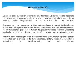 SISTEMA DE SUSPENSIÓN
Se conoce como suspensión automotriz, a las formas de utilizar las fuerzas mecánicas
de torsión, con la pretensión, de amortiguar y suavizar el desplazamiento, de un
vehículo, sobre irregularidades de la superficie de un terreno.
Se conoce como componente de torsión a todo aquello que al comprimirse bajo fuerza,
o peso, trata de regresar a su estado natural, se adiciona a este tipo de componentes,
los amortiguadores, que tienen la función de graduar el proceso de acción y reacción;
ayudando a que las fuerzas de torsión, tengan un movimiento suave
Tomando como base los principios de la aerodinámica, y las variantes aplicadas por los
fabricantes, con la pretensión, de darle estabilidad, confort, durabilidad, seguridad, y
versatilidad, al desplazamiento de un vehículo.
 