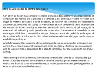 Con el fin de hacer más cómodo y sencillo el manejo del automóvil, despreocupando al
conductor del manejo de la palanca de cambios y del embrague y para no tener que
elegir la marcha adecuada a cada situación, se idearon los cambios de velocidades
automáticos, mediante los cuales las velocidades se van cambiando sin la intervención
del conductor. Estos cambios se efectúan en función de la velocidad del motor, de la
velocidad del vehículo y de la posición del acelerador. El cambio está precedido de un
embrague hidráulico o convertidor de par. Aunque carece de pedal de embrague, sí
tiene palanca de cambios, o más bien palanca selectora de velocidad, que puede situarse
en distintas posiciones .
Caja de velocidades de cambio automático
Árbol de transmisión: transmite el movimiento de la caja de velocidades al conjunto par
cónico-diferencial. Está constituido por una pieza alargada y cilíndrica, que va unida por
uno de los extremos al secundario de la caja de cambios, y por el otro al piñón del grupo
cónico.
-Mecanismo par-cónico diferencial: mantiene constante la suma de las velocidades que
llevan las ruedas motrices antes de tomar la curva. Desmultiplica constantemente las
vueltas del árbol de transmisión en las ruedas motrices y convierte el giro longitudinal de
éste, en giro transversal en las ruedas.
 