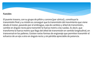 Función:
El puente trasero, con su grupo de piñón y corona (par cónico) , constituye la
transmisión final y su misión es conseguir que la transmisión del movimiento que viene
desde el motor, pasando por el embrague, caja de cambios y árbol de transmisión ,
cambie en ángulo recto para transmitir la fuerza motriz a las ruedas. Es decir, que
transforma la fuerza motriz que llega del árbol de transmisión en sentido longitudinal, en
transversal en los palieres. Existen varias formas de engranaje que permiten transmitir el
esfuerzo de un eje a otro en ángulo recto y sin pérdida apreciable de potencia.
 