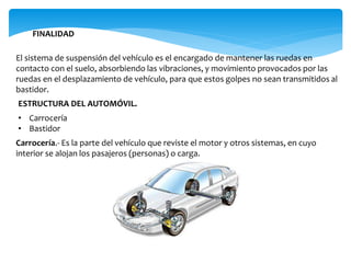 FINALIDAD
El sistema de suspensión del vehículo es el encargado de mantener las ruedas en
contacto con el suelo, absorbiendo las vibraciones, y movimiento provocados por las
ruedas en el desplazamiento de vehículo, para que estos golpes no sean transmitidos al
bastidor.
ESTRUCTURA DEL AUTOMÓVIL.
• Carrocería
• Bastidor
Carrocería.- Es la parte del vehículo que reviste el motor y otros sistemas, en cuyo
interior se alojan los pasajeros (personas) o carga.
 