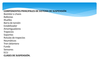 COMPONENTES PRINCIPALES DE SISTEMA DE SUSPENSIÓN
Bastidor o chasis
Ballestas
Muelles
Barra de torsión
Estabilizador
Amortiguadores
Trapecios
Soportes
Rotulas de trapecios
Neumáticos
Tren delantero
Funda
Sensores
ECU
CLASES DE SUSPENSIÓN.
 