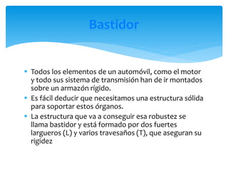  Todos los elementos de un automóvil, como el motor
y todo sus sistema de transmisión han de ir montados
sobre un armazón rígido.
 Es fácil deducir que necesitamos una estructura sólida
para soportar estos órganos.
 La estructura que va a conseguir esa robustez se
llama bastidor y está formado por dos fuertes
largueros (L) y varios travesaños (T), que aseguran su
rigidez
Bastidor
 