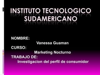 Institutotecnologicosudamericano NOMBRE:   Vanessa Guaman CURSO:  Marketing Nocturno  TRABAJO DE: Investigaciondel perfil de consumidor 