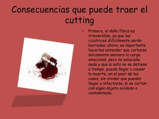 Consecuencias que puede traer el
            cutting
                •   Primero, el daño físico es
                    irreversible, ya que las
                    cicatrices difícilmente serán
                    borradas; ahora, es importante
                    hacerles entender que cortarse
                    únicamente aminora la carga
                    emocional, pero no soluciona
                    nada y que si esto no se detiene
                    a tiempo, puede llegar a causar
                    la muerte, en el peor de los
                    casos, sin olvidar que pueden
                    llegar a infectarse, si se cortan
                    con algún objeto oxidado o
                    contaminado.
 