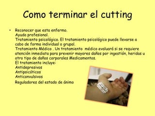 Como terminar el cutting
•   Reconocer que esta enfermo.
    Ayuda profesional.
    Tratamiento psicológico. El tratamiento psicológico puede llevarse a
    cabo de forma individual o grupal.
    Tratamiento Médico . Un tratamiento médico evaluará si se requiere
    atención inmediata para prevenir mayores daños por ingestión, heridas u
    otro tipo de daños corporales Medicamentos.
    El tratamiento incluye:
    Antidepresivos
    Antipsicóticos
    Anticonvulsivos
    Reguladores del estado de ánimo
 