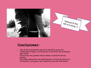 Conclusiones:
•   Una de las conclusiones que se ha obtenido es que los
    adolescentes llegan a cortarse por no afrontar los problemas
    que tienen.
    Otra es que los jóvenes buscan llamar la atención de sus
    padres.
    Pretenden demostrar sus sentimientos a través de este acto .
    Pertenecer a un grupo o por demostrar que son diferentes.
 