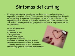 Síntomas del cutting
•   El primer síntoma de que alguien está atrapado en el cutting es la
    negación; hay saber tratar con la persona para poderla ayudar, hacerle
    notar que hay diferentes formas para tratar el dolor, la ansiedad, la
    angustia. Pero si tú eres el preso de este mal, no dudes en acercarte a
    tus padres, hay especialistas que pueden orientarte y ayudarte a salir
    del problema.

    Otros síntomas son:
    Arañarse
    Quemarse la piel
    Auto golpearse
    Picarse con agujas
    Golpearse la cabeza
    Cortarse la piel con objetos filosos
    Morderse la mano el dedo o el brazo
    Jalarse y arrancarse la piel o el cabello
    Hacerse agujeros o tatuarse ellos mismos
 